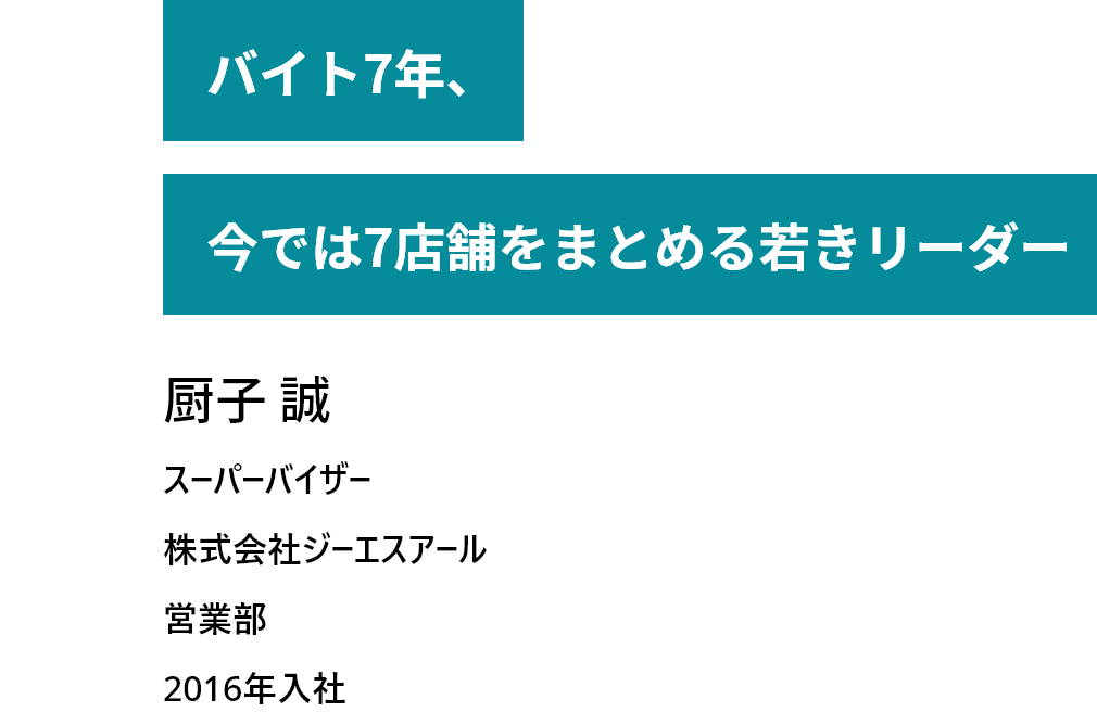 バイト7年、今では７店舗をまとめる若きリーダー　厨子 誠　スーパーバイザー　株式会社ジーエスアール　営業部　2016年入社